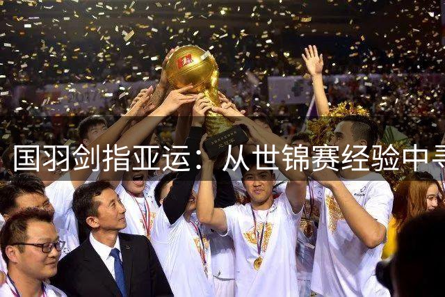 国羽剑指亚运：从世锦赛经验中寻求突破之路