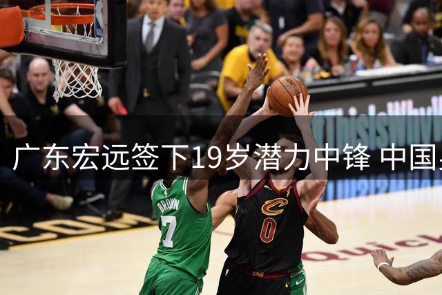广东宏远签下19岁潜力中锋 中国男篮热身赛暴露短板