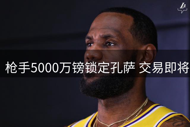 枪手5000万镑锁定孔萨 交易即将官宣