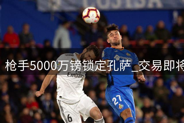 枪手5000万镑锁定孔萨 交易即将官宣