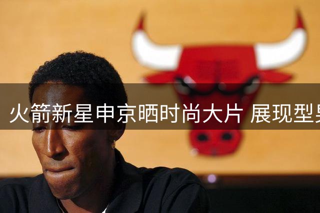 火箭新星申京晒时尚大片 展现型男风采