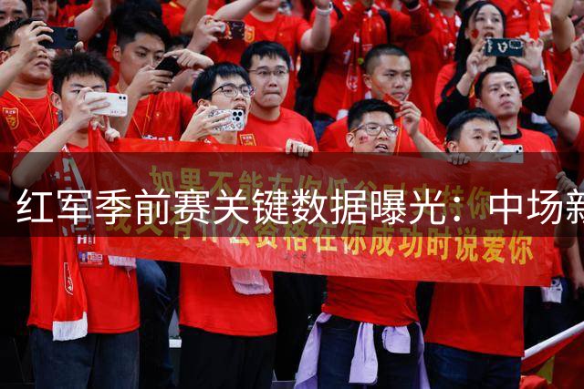 红军季前赛关键数据曝光：中场新核领跑 锋线隐患待解