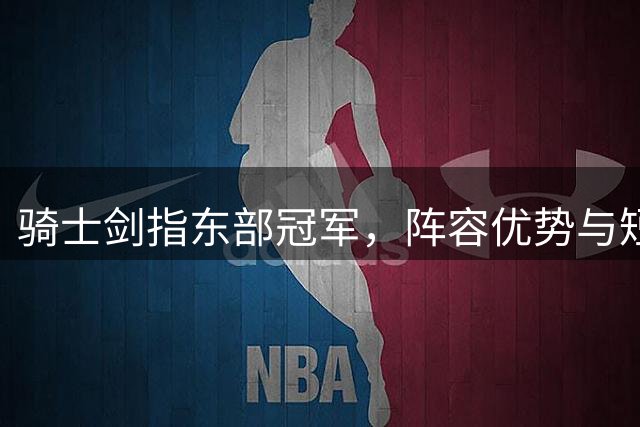 骑士剑指东部冠军，阵容优势与短板并存