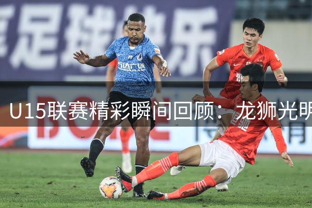 U15联赛精彩瞬间回顾：龙狮光明小将常浩然细节表现获赞